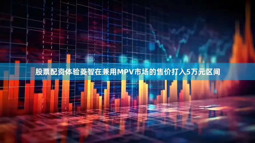 股票配资体验菱智在兼用MPV市场的售价打入5万元区间