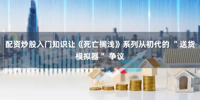 配资炒股入门知识让《死亡搁浅》系列从初代的 ＂送货模拟器＂ 争议