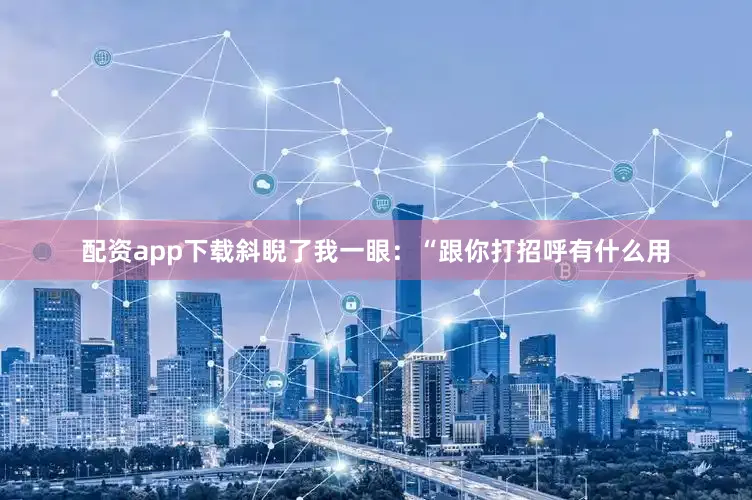 配资app下载斜睨了我一眼：“跟你打招呼有什么用