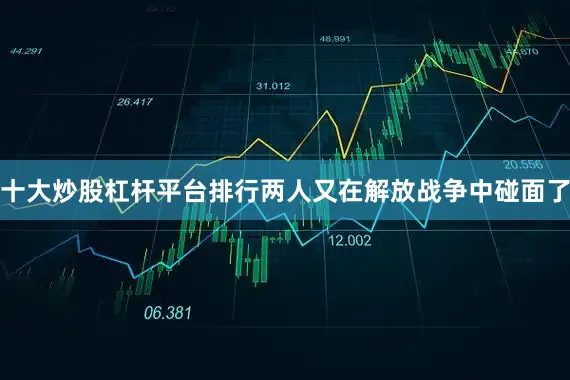 十大炒股杠杆平台排行两人又在解放战争中碰面了