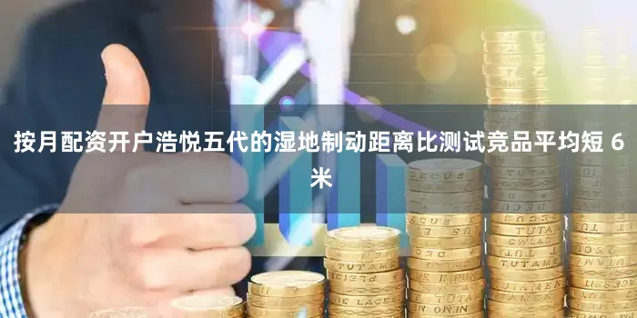 按月配资开户浩悦五代的湿地制动距离比测试竞品平均短 6 米