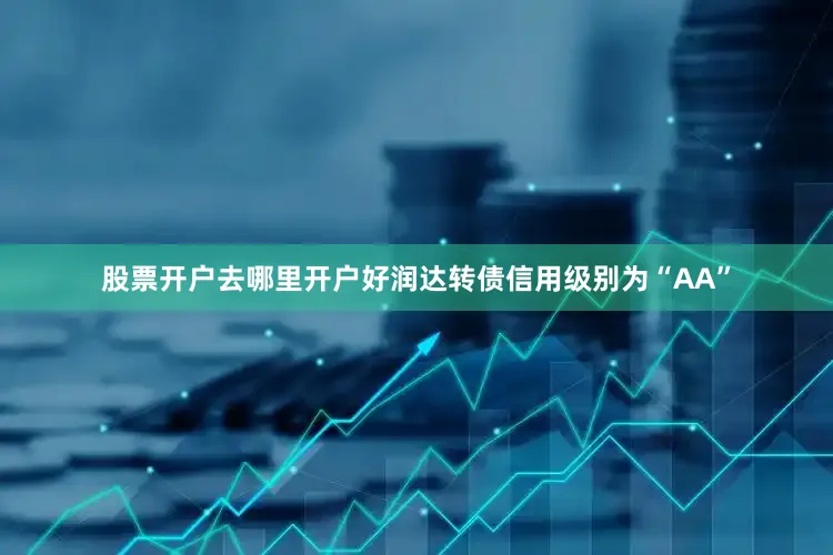 股票开户去哪里开户好润达转债信用级别为“AA”