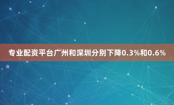 专业配资平台广州和深圳分别下降0.3%和0.6%