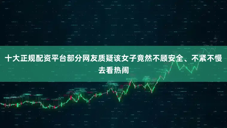 十大正规配资平台部分网友质疑该女子竟然不顾安全、不紧不慢去看热闹