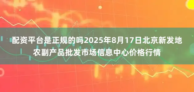 配资平台是正规的吗2025年8月17日北京新发地农副产品批发市场信息中心价格行情