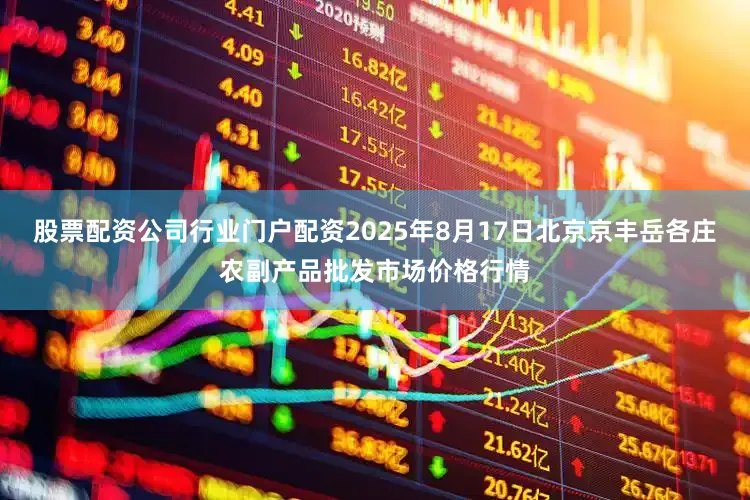 股票配资公司行业门户配资2025年8月17日北京京丰岳各庄农副产品批发市场价格行情