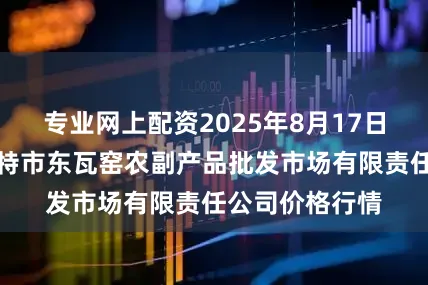 专业网上配资2025年8月17日内蒙古呼和浩特市东瓦窑农副产品批发市场有限责任公司价格行情